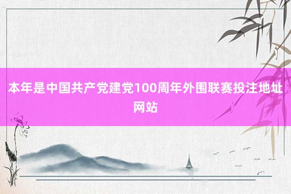 本年是中国共产党建党100周年外围联赛投注地址网站