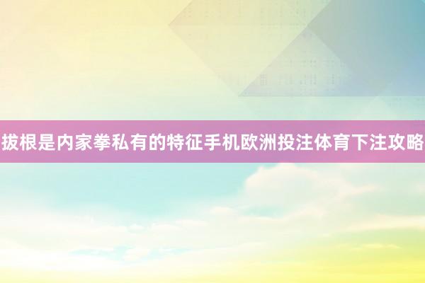 拔根是内家拳私有的特征手机欧洲投注体育下注攻略