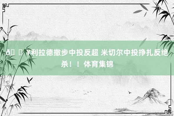 💥利拉德撤步中投反超 米切尔中投挣扎反绝杀！！体育集锦