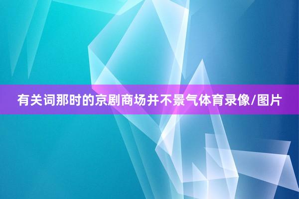 有关词那时的京剧商场并不景气体育录像/图片