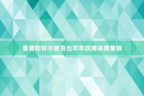 鲁普和铃木健吾也牢牢奴婢体育集锦