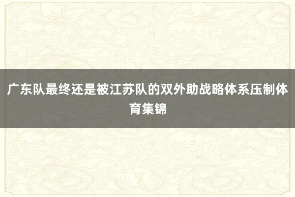 广东队最终还是被江苏队的双外助战略体系压制体育集锦