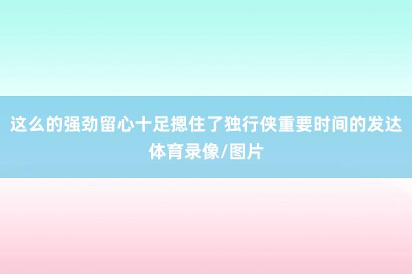 这么的强劲留心十足摁住了独行侠重要时间的发达体育录像/图片