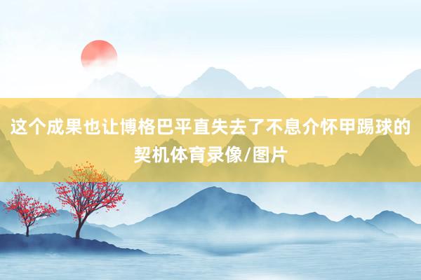 这个成果也让博格巴平直失去了不息介怀甲踢球的契机体育录像/图片