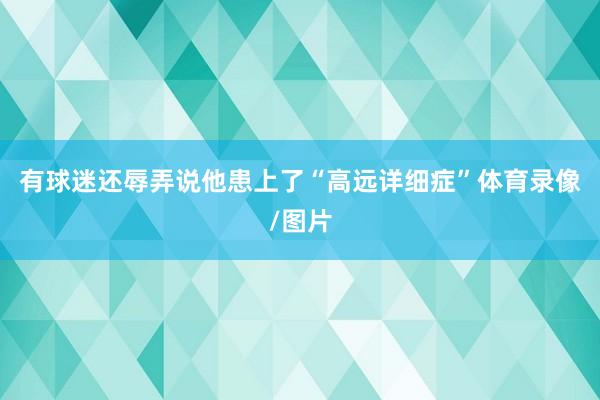 有球迷还辱弄说他患上了“高远详细症”体育录像/图片