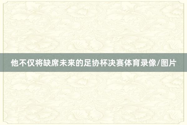 他不仅将缺席未来的足协杯决赛体育录像/图片