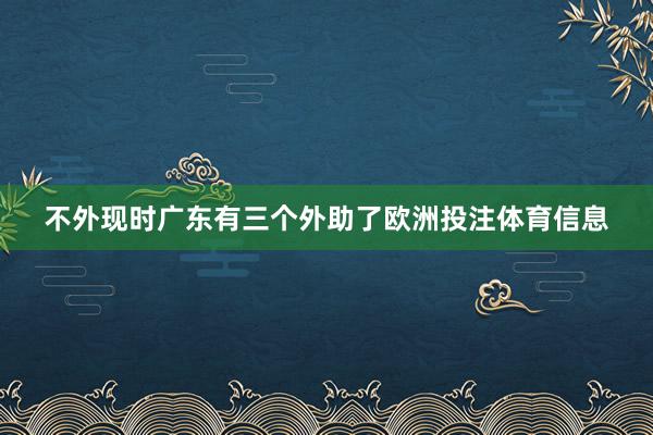 不外现时广东有三个外助了欧洲投注体育信息